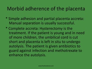 Morbid adherence of the placenta* Simple adhesion and partial placenta accreta: Manual separation is usually successful.* Complete accreta: Hysterectomy is the treatment. If the patient is young and in need of more children, the umbilical cord is cut short and placenta is left in situ to undergo autolysis. The patient is given antibiotics to guard against infection and methotrexate to enhance the autolysis.www.freelivedoctor.com