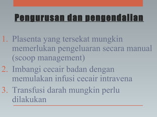 Pengurusan dan pengendalian
1. Plasenta yang tersekat mungkin
memerlukan pengeluaran secara manual
(scoop management)
2. Imbangi cecair badan dengan
memulakan infusi cecair intravena
3. Transfusi darah mungkin perlu
dilakukan
 