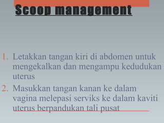 Scoop management
1. Letakkan tangan kiri di abdomen untuk
mengekalkan dan mengampu kedudukan
uterus
2. Masukkan tangan kanan ke dalam
vagina melepasi serviks ke dalam kaviti
uterus berpandukan tali pusat
 