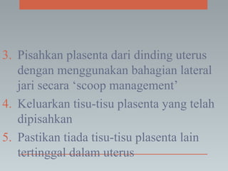 3. Pisahkan plasenta dari dinding uterus
dengan menggunakan bahagian lateral
jari secara ‘scoop management’
4. Keluarkan tisu-tisu plasenta yang telah
dipisahkan
5. Pastikan tiada tisu-tisu plasenta lain
tertinggal dalam uterus
 