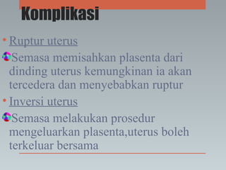Komplikasi
• Ruptur uterus
Semasa memisahkan plasenta dari
dinding uterus kemungkinan ia akan
tercedera dan menyebabkan ruptur
• Inversi uterus
Semasa melakukan prosedur
mengeluarkan plasenta,uterus boleh
terkeluar bersama
 