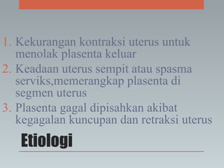 Etiologi
1. Kekurangan kontraksi uterus untuk
menolak plasenta keluar
2. Keadaan uterus sempit atau spasma
serviks,memerangkap plasenta di
segmen uterus
3. Plasenta gagal dipisahkan akibat
kegagalan kuncupan dan retraksi uterus
 
