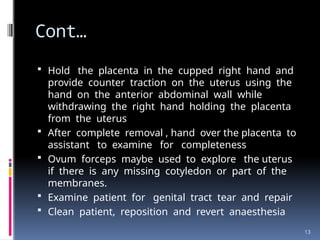 13
Cont…
 Hold the placenta in the cupped right hand and
provide counter traction on the uterus using the
hand on the anterior abdominal wall while
withdrawing the right hand holding the placenta
from the uterus
 After complete removal , hand over the placenta to
assistant to examine for completeness
 Ovum forceps maybe used to explore the uterus
if there is any missing cotyledon or part of the
membranes.
 Examine patient for genital tract tear and repair
 Clean patient, reposition and revert anaesthesia
 