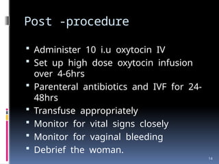 14
Post -procedure
 Administer 10 i.u oxytocin IV
 Set up high dose oxytocin infusion
over 4-6hrs
 Parenteral antibiotics and IVF for 24-
48hrs
 Transfuse appropriately
 Monitor for vital signs closely
 Monitor for vaginal bleeding
 Debrief the woman.
 