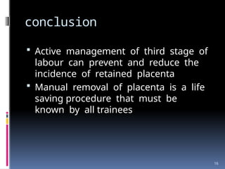 16
conclusion
 Active management of third stage of
labour can prevent and reduce the
incidence of retained placenta
 Manual removal of placenta is a life
saving procedure that must be
known by all trainees
 