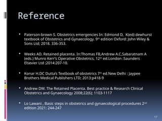17
Reference
 Paterson-brown S. Obstetrics emergencies In: Edmond D, K(ed) dewhurst
textbook of Obstetrics and Gynaecology. 9th
edition Oxford: John Wiley &
Sons Ltd; 2018. 336-353.
 Weeks AD. Retained placenta. In:Thomas FB,Andrew A.C,Sabaratnam A
(eds.) Munro Kerr’s Operative Obstetrics, 12th
ed.London :Saunders
Elsevier Ltd ;2014:207-10.
 Konar H.DC Dutta’s Textbook of obstetrics 7th
ed.New Delhi : Jaypee
Brothers Medical Publishers LTD; 2013:p418-9
 Andrew DW. The Retained Placenta. Best practice & Research Clinical
Obstetrics and Gynaecology 2008;22(6); 1103-1117
 Lo Lawani , Basic steps in obstetrics and gynaecological procedures 2nd
edition 2021: 244-247
 