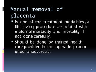 8
Manual removal of
placenta
 Is one of the treatment modalities , a
life saving procedure associated with
maternal morbidity and mortality if
not done carefully.
 Should be done by trained health
care provider in the operating room
under anaesthesia.
 