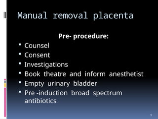 9
Manual removal placenta
Pre- procedure:
 Counsel
 Consent
 Investigations
 Book theatre and inform anesthetist
 Empty urinary bladder
 Pre -induction broad spectrum
antibiotics
 