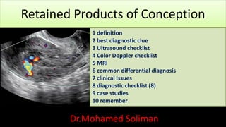 Retained Products of Conception
Dr.Mohamed Soliman
1 definition
2 best diagnostic clue
3 Ultrasound checklist
4 Color Doppler checklist
5 MRI
6 common differential diagnosis
7 clinical Issues
8 diagnostic checklist (8)
9 case studies
10 remember
 