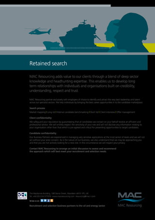 Retained search

MAC Resourcing adds value to our clients through a blend of deep sector
knowledge and headhunting expertise. This enables us to develop long
term relationships with individuals and organisations built on credibility,
understanding, respect and trust.

MAC Resourcing partner exclusively with employers of choice to identify and attract the very best leadership and talent
across our specialist sectors. We help individuals by bringing the best career opportunities in to the candidate marketplace.

Search process
Market mapping | Long list | Internal candidate benchmarking | Short list | Client interview | Offer management

Client confidentiality
We safeguard your reputation by guaranteeing that all candidates we contact on your behalf receive an efficient and
professional service. We will entirely respect the sensitivity of your role and will not disclose any information relating to
your organisation other than that which is pre-agreed and critical for presenting opportunities to target candidates.

Candidate confidentiality
Our Business Partners are experienced in managing very sensitive applications at the most senior of levels and we will not
act without your prior consent. As is the nature of our business, we also understand that we may be approaching you
and that you are not actively looking for a new role. In this circumstance we will respect your privacy.

Contact MAC Resourcing to arrange an initial discussion to assess and recommend
the approach which will best meet your recruitment and selection needs.




The Mackenzie Building, 168 Skene Street, Aberdeen AB10 1PE, UK
Tel: +44 (0)1224 577070 www.macresourcing.com resourcing@mac-l.com

Follow us on:

Recruitment and selection business partners to the oil and energy sector
 