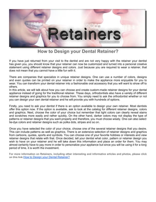 How to Design your Dental Retainer?
If you have just returned from your visit to the dentist and are not very happy with the retainer your dentist
has given you, you should know that your retainer can now be customized and turned into a personal creative
statement using different retainer designs and colors. Just because you are required to wear a retainer, that
does not mean that you cannot have a little fun with it.

There are companies that specialize in unique retainer designs. One can use a number of colors, designs
and even quotes can be printed on your retainer in order to make the appliance more enjoyable for you to
wear. You can transform your dental retainer into a fashionable oral accessory that you will want to show off to
others.
In this article, we will talk about how you can choose and create custom-made retainer designs for your dental
appliance instead of going for the traditional retainer. These days, orthodontists also have a variety of different
retainer designs and graphics for you to choose from. You simply need to ask the orthodontist whether or not
you can design your own dental retainer and he will provide you with hundreds of options.

Firstly, you need to ask your dentist if there is an option available to design your own retainer. Most dentists
offer this option now. If the option is available, ask to look at the catalog for different retainer designs, colors
and graphics. Next, choose the color of your choice but remember that light colors can clearly reveal stains
and scratches more easily and rather quickly. On the other hand, darker colors may not display the type of
patterns or retainer designs that you want properly and therefore, you must choose wisely. One can also select
tie-dye colors and retainer designs such as polka dots, stripes and so on.

Once you have selected the color of your choice, choose one of the several retainer designs that you desire.
This can include patterns as well as graphics. There is an extensive selection of retainer designs and graphics
from cartoons, quotes, sports and symbols. You can choose one of your favorite hobbies or interests and view
retainer designs that relate with that. Once decided, tell your dentist what color, pattern or retainer design you
wish to have on your retainer and he will take down this information and place an order for them. You may
almost certainly have to pay more in order to personalize your appliance but since you will be using it for a long
period of time, it is worth the investment.

For more information on Retainers, including other interesting and informative articles and photos, please click
on this link:How to Design your Dental Retainer?
 