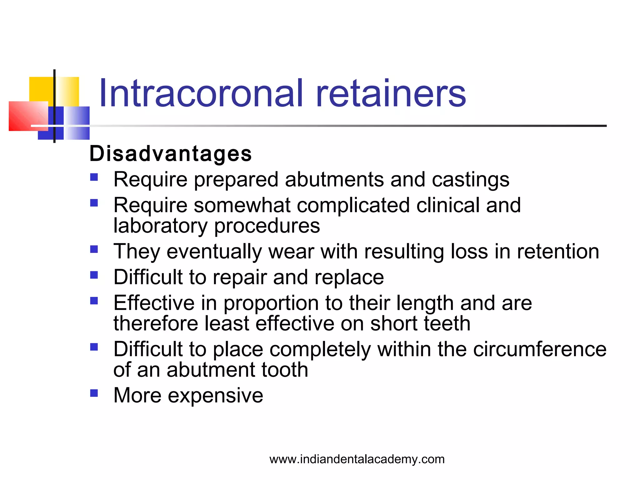 Intracoronal retainers
Disadvantages
 Require prepared abutments and castings
 Require somewhat complicated clinical and
laboratory procedures
 They eventually wear with resulting loss in retention
 Difficult to repair and replace
 Effective in proportion to their length and are
therefore least effective on short teeth
 Difficult to place completely within the circumference
of an abutment tooth
 More expensive
www.indiandentalacademy.com
 