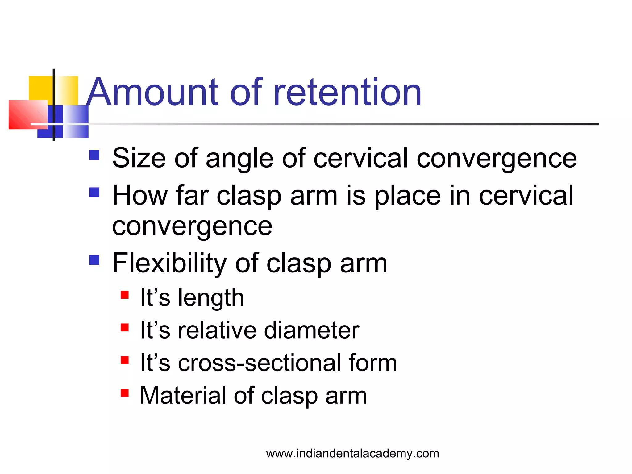 Amount of retention
 Size of angle of cervical convergence
 How far clasp arm is place in cervical
convergence
 Flexibility of clasp arm
 It’s length
 It’s relative diameter
 It’s cross-sectional form
 Material of clasp arm
www.indiandentalacademy.com
 