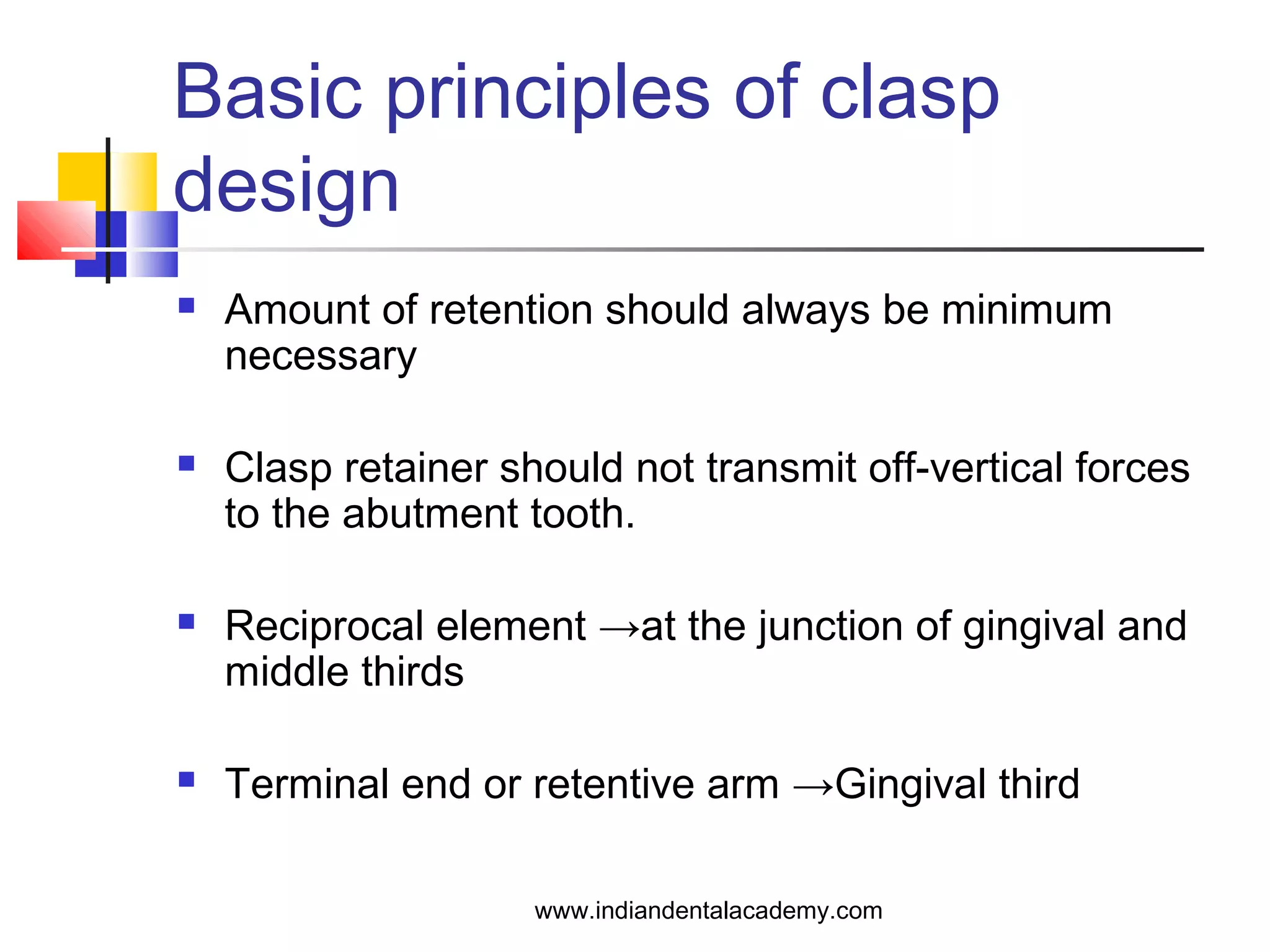 Basic principles of clasp
design
 Amount of retention should always be minimum
necessary
 Clasp retainer should not transmit off-vertical forces
to the abutment tooth.
 Reciprocal element →at the junction of gingival and
middle thirds
 Terminal end or retentive arm →Gingival third
www.indiandentalacademy.com
 