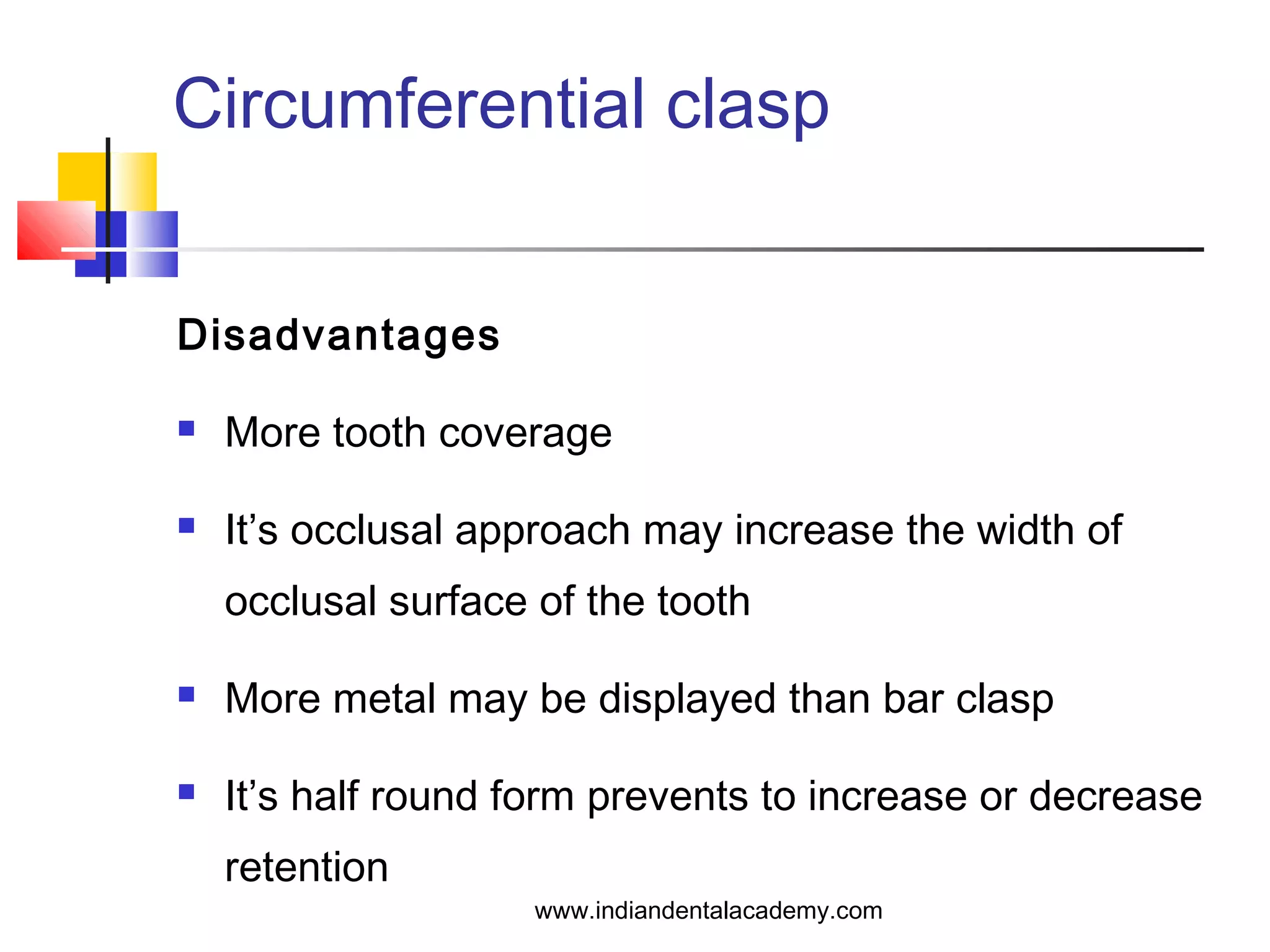 Circumferential clasp
Disadvantages
 More tooth coverage
 It’s occlusal approach may increase the width of
occlusal surface of the tooth
 More metal may be displayed than bar clasp
 It’s half round form prevents to increase or decrease
retention
www.indiandentalacademy.com
 