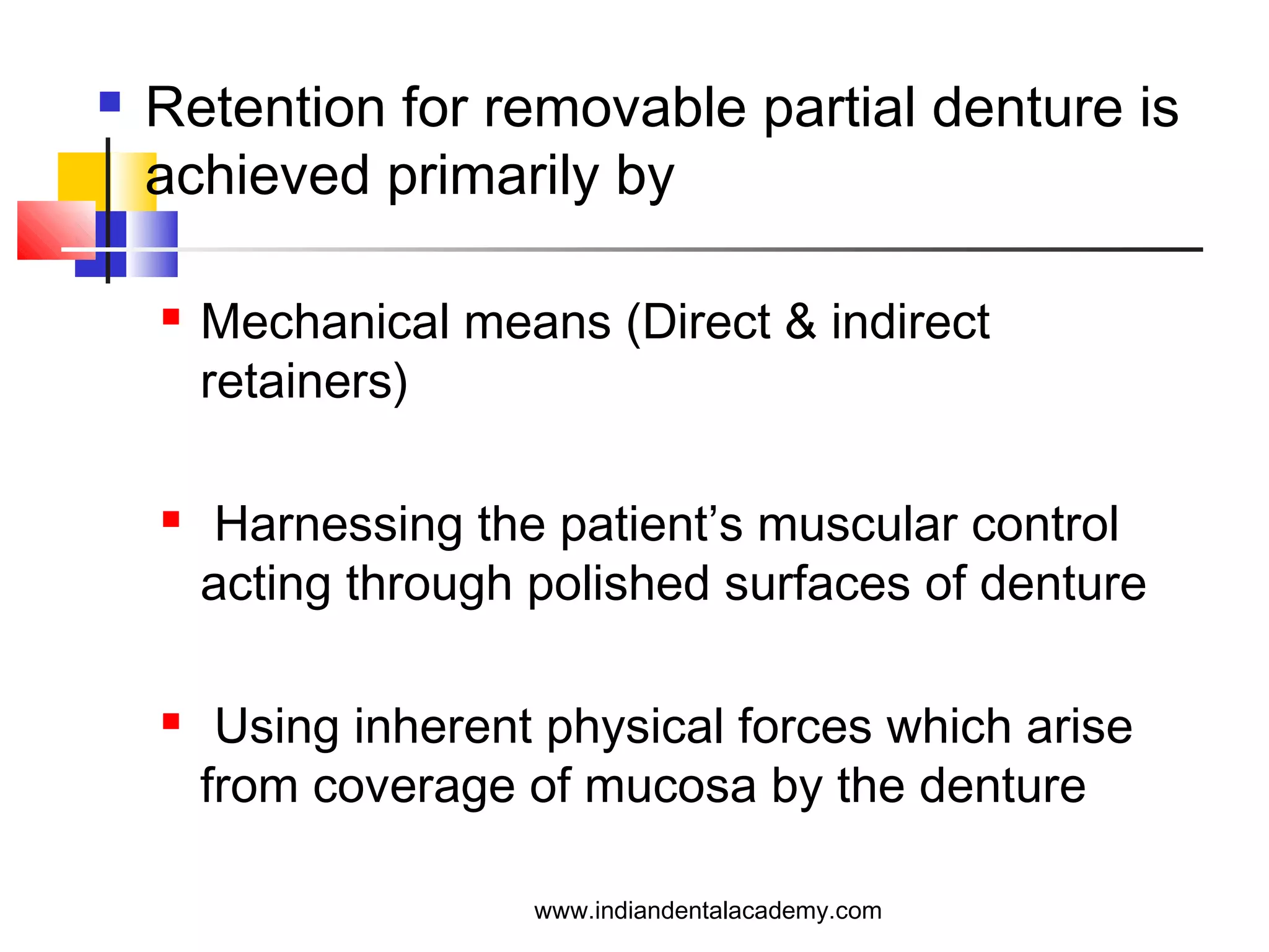 Retention for removable partial denture is
achieved primarily by
 Mechanical means (Direct & indirect
retainers)
 Harnessing the patient’s muscular control
acting through polished surfaces of denture
 Using inherent physical forces which arise
from coverage of mucosa by the denture
www.indiandentalacademy.com
 