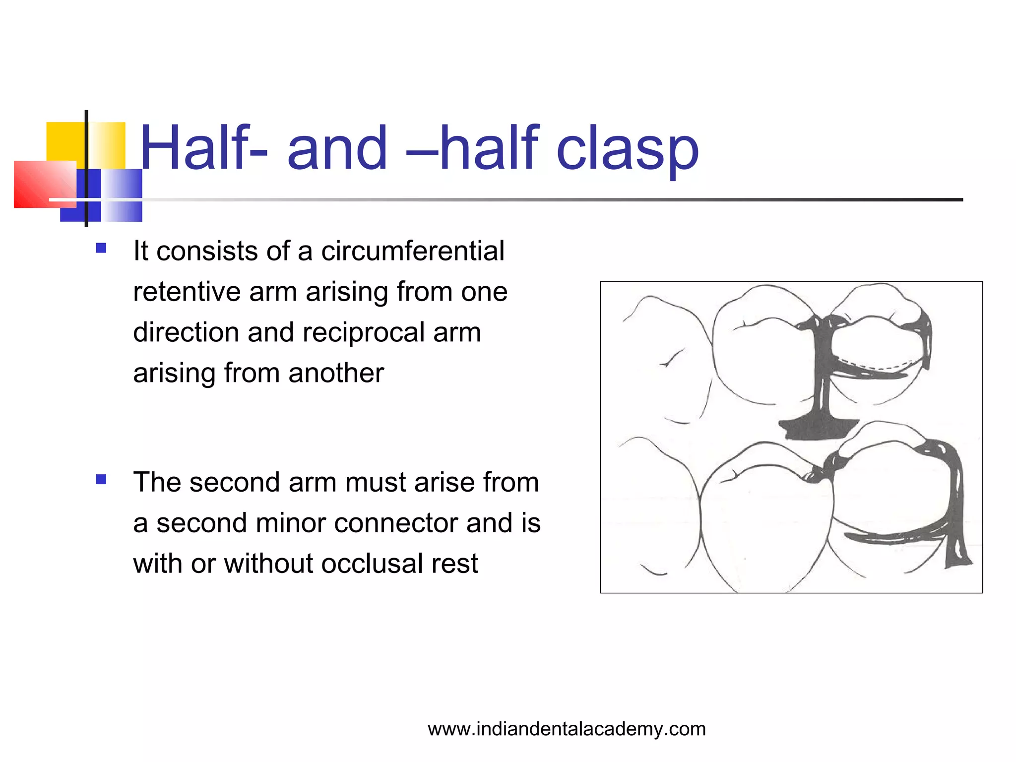 Half- and –half clasp
 It consists of a circumferential
retentive arm arising from one
direction and reciprocal arm
arising from another
 The second arm must arise from
a second minor connector and is
with or without occlusal rest
www.indiandentalacademy.com
 