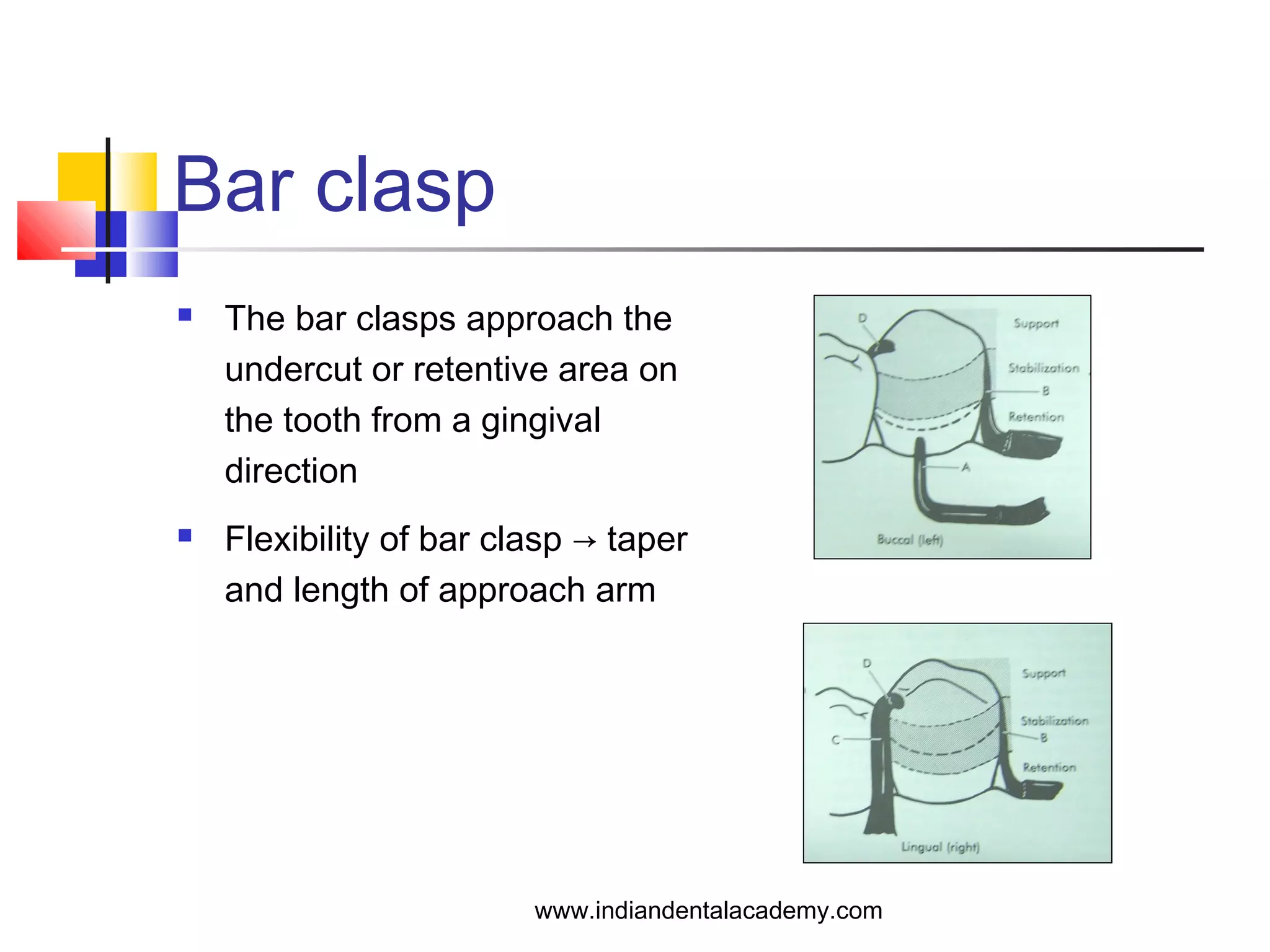 Bar clasp
 The bar clasps approach the
undercut or retentive area on
the tooth from a gingival
direction
 Flexibility of bar clasp → taper
and length of approach arm
www.indiandentalacademy.com
 