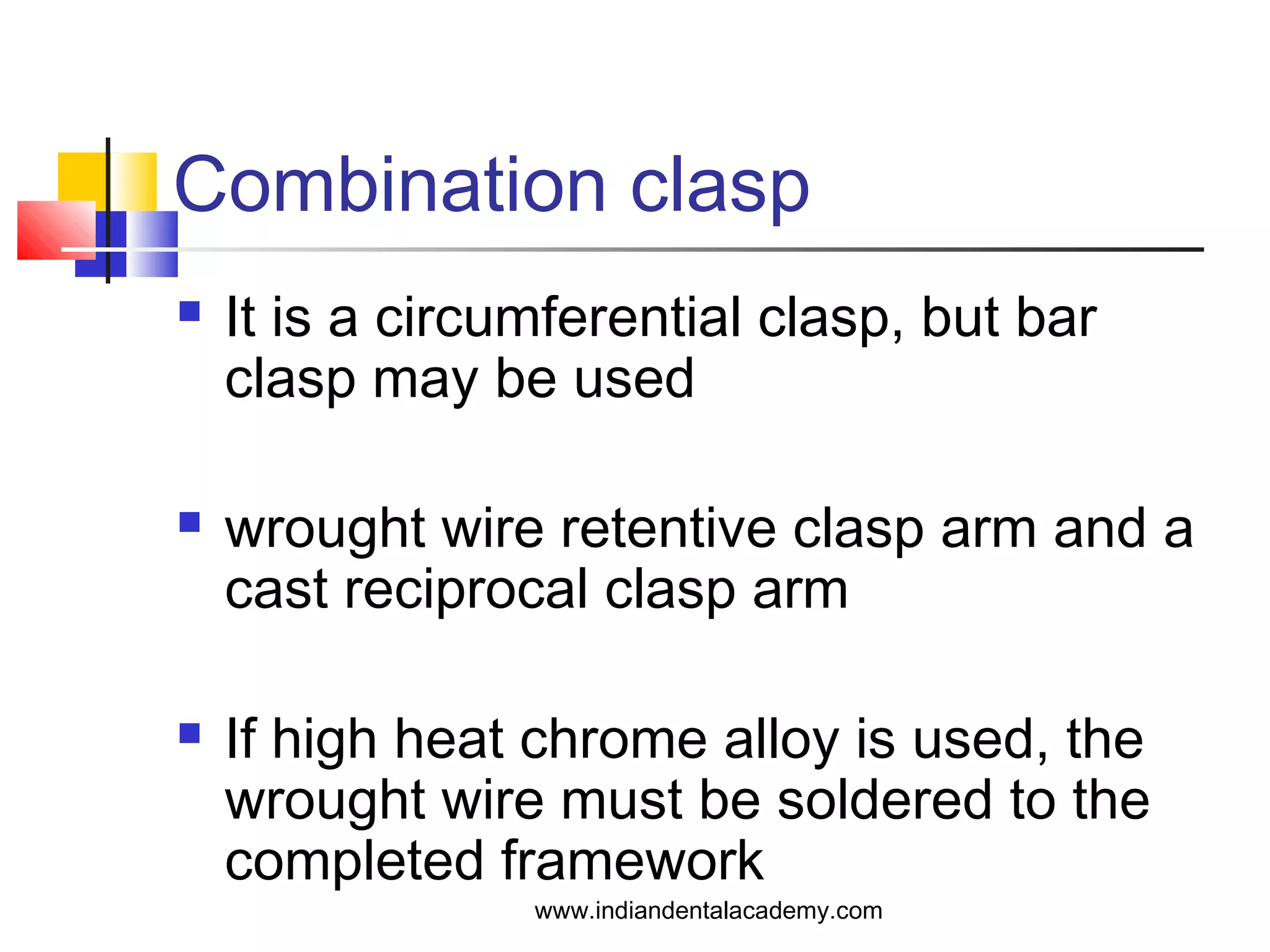 Combination clasp
 It is a circumferential clasp, but bar
clasp may be used
 wrought wire retentive clasp arm and a
cast reciprocal clasp arm
 If high heat chrome alloy is used, the
wrought wire must be soldered to the
completed framework
www.indiandentalacademy.com
 