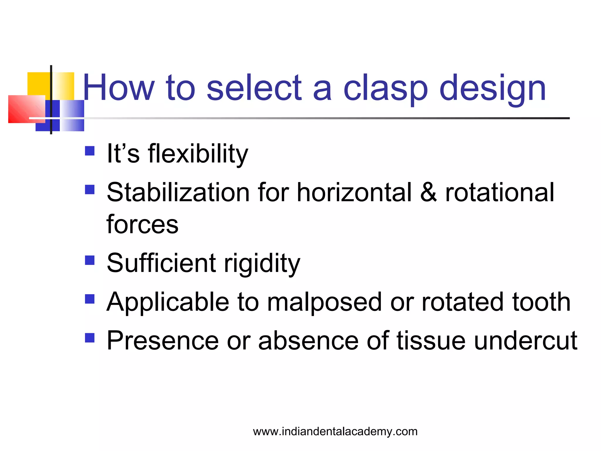 How to select a clasp design
 It’s flexibility
 Stabilization for horizontal & rotational
forces
 Sufficient rigidity
 Applicable to malposed or rotated tooth
 Presence or absence of tissue undercut
www.indiandentalacademy.com
 