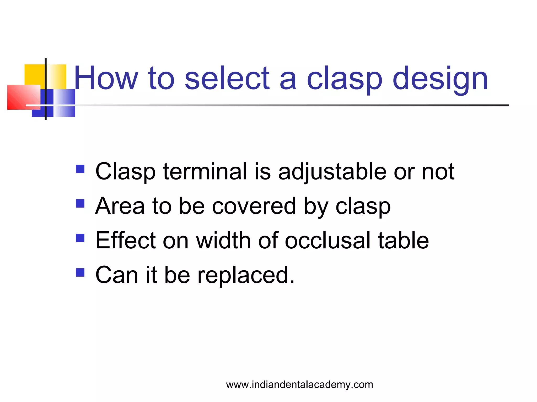 How to select a clasp design
 Clasp terminal is adjustable or not
 Area to be covered by clasp
 Effect on width of occlusal table
 Can it be replaced.
www.indiandentalacademy.com
 