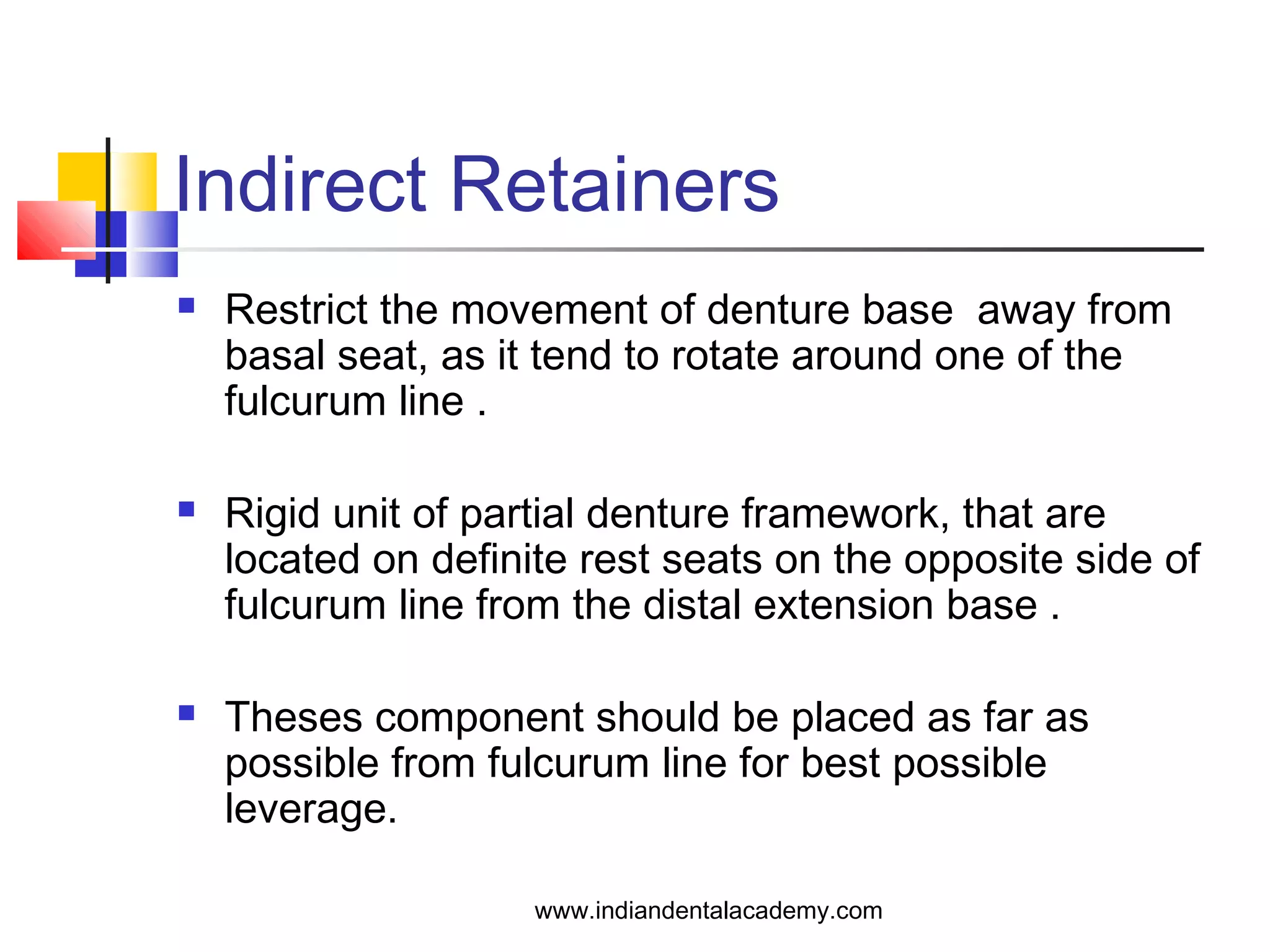 Indirect Retainers
 Restrict the movement of denture base away from
basal seat, as it tend to rotate around one of the
fulcurum line .
 Rigid unit of partial denture framework, that are
located on definite rest seats on the opposite side of
fulcurum line from the distal extension base .
 Theses component should be placed as far as
possible from fulcurum line for best possible
leverage.
www.indiandentalacademy.com
 