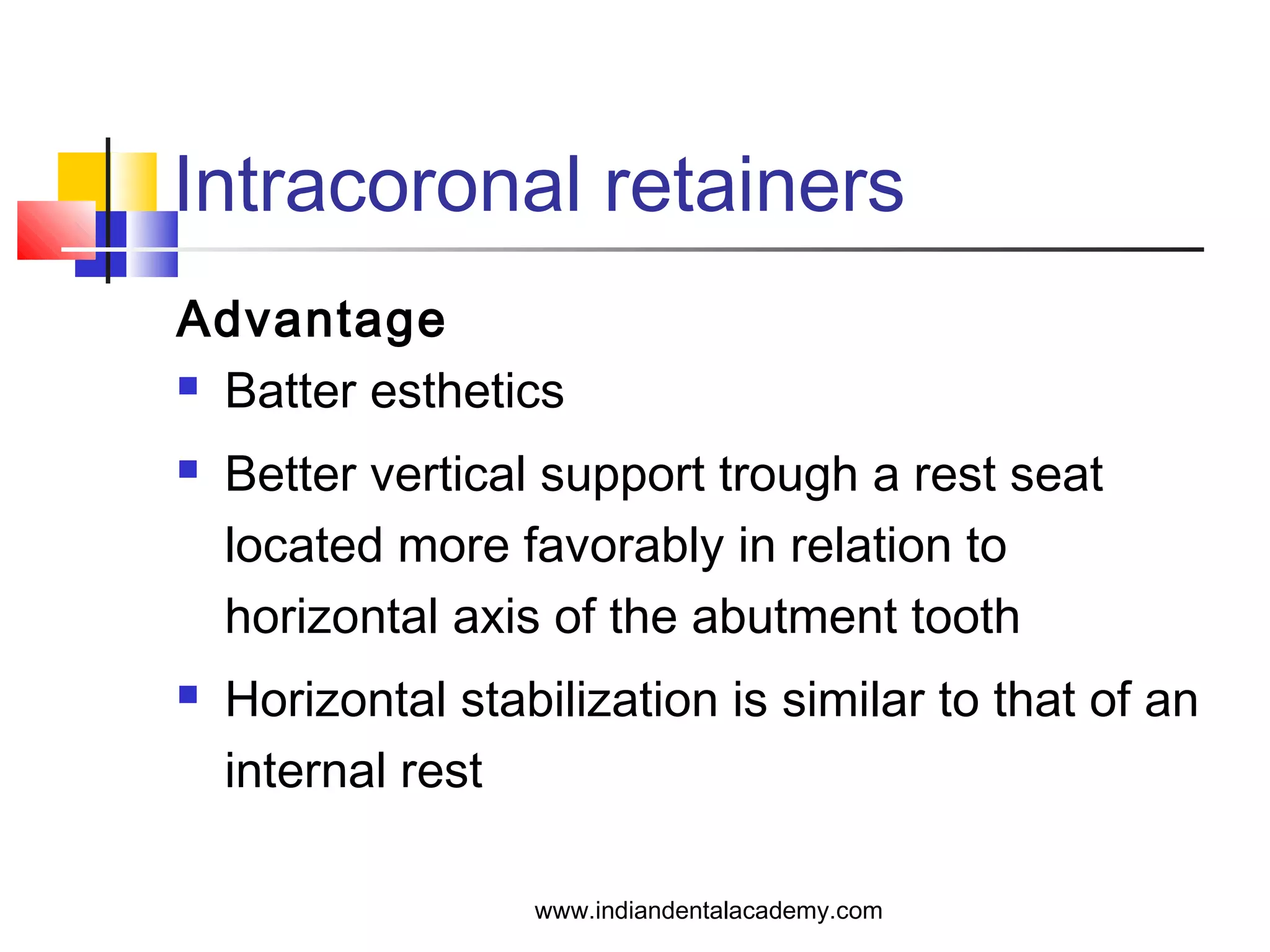 Intracoronal retainers
Advantage
 Batter esthetics
 Better vertical support trough a rest seat
located more favorably in relation to
horizontal axis of the abutment tooth
 Horizontal stabilization is similar to that of an
internal rest
www.indiandentalacademy.com
 