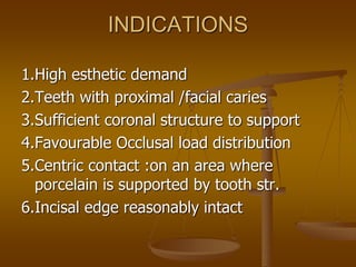INDICATIONS
1.High esthetic demand
2.Teeth with proximal /facial caries
3.Sufficient coronal structure to support
4.Favourable Occlusal load distribution
5.Centric contact :on an area where
porcelain is supported by tooth str.
6.Incisal edge reasonably intact
 