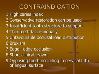 CONTRAINDICATION
1.High caries index
2.Conservative restoration can be used
3.Insufficient tooth structure to support
4.Thin teeth facio-lingually
5.Unfavourable occlusal load distribution
6.Bruxism
7.Edge –edge occlusion
8.Short clinical crown
9.Opposing tooth occluding in cervical fifth
of lingual surface
 