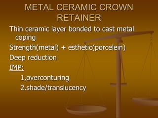 METAL CERAMIC CROWN
RETAINER
Thin ceramic layer bonded to cast metal
coping
Strength(metal) + esthetic(porcelein)
Deep reduction
IMP;
1,overconturing
2.shade/translucency
 