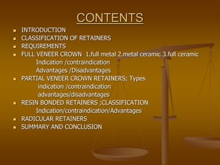 CONTENTS
 INTRODUCTION
 CLASSIFICATION OF RETAINERS
 REQUIREMENTS
 FULL VENEER CROWN 1.full metal 2.metal ceramic 3.full ceramic
Indication /contraindication
Advantages /Disadvantages
 PARTIAL VENEER CROWN RETAINERS; Types
indication /contraindication
advantages/disadvantages
 RESIN BONDED RETAINERS ;CLASSIFICATION
Indication/contraindication/Advantages
 RADICULAR RETAINERS
 SUMMARY AND CONCLUSION
 
