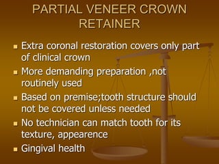 PARTIAL VENEER CROWN
RETAINER
 Extra coronal restoration covers only part
of clinical crown
 More demanding preparation ,not
routinely used
 Based on premise;tooth structure should
not be covered unless needed
 No technician can match tooth for its
texture, appearence
 Gingival health
 