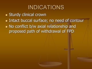 INDICATIONS
 Sturdy clinical crown
 Intact buccal surface; no need of contour
 No conflict b/w axial relationship and
proposed path of withdrawal of FPD
 