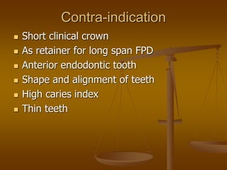 Contra-indication
 Short clinical crown
 As retainer for long span FPD
 Anterior endodontic tooth
 Shape and alignment of teeth
 High caries index
 Thin teeth
 