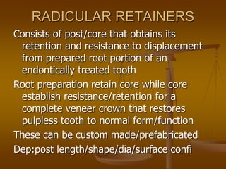 RADICULAR RETAINERS
Consists of post/core that obtains its
retention and resistance to displacement
from prepared root portion of an
endontically treated tooth
Root preparation retain core while core
establish resistance/retention for a
complete veneer crown that restores
pulpless tooth to normal form/function
These can be custom made/prefabricated
Dep:post length/shape/dia/surface confi
 