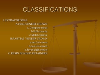 CLASSIFICATIONS
1.EXTRACORONAL
A.FULLVENEER CROWN
a. Complete metal
b.Full ceramic
c.Metal ceramic
B.PARTIAL VENEER CROWN
a.ant.3/4 crown
b.post.3/4 crown
c.Seven eight crown
C.RESIN BONDED RETAINERS
 