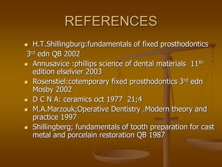 REFERENCES
 H.T.Shillingburg:fundamentals of fixed prosthodontics
3rd edn QB 2002
 Annusavice :phillips science of dental materials 11th
edition elselvier 2003
 Rosenstiel:cotemporary fixed prosthodontics 3rd edn
Mosby 2002
 D C N A: ceramics oct 1977 21;4
 M.A.Marzouk;Operative Dentistry .Modern theory and
practice 1997
 Shillingberg; fundamentals of tooth preparation for cast
metal and porcelain restoration QB 1987
 