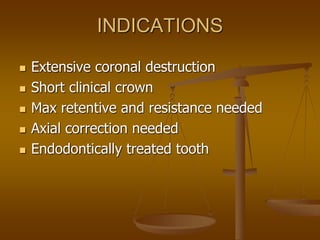 INDICATIONS
 Extensive coronal destruction
 Short clinical crown
 Max retentive and resistance needed
 Axial correction needed
 Endodontically treated tooth
 