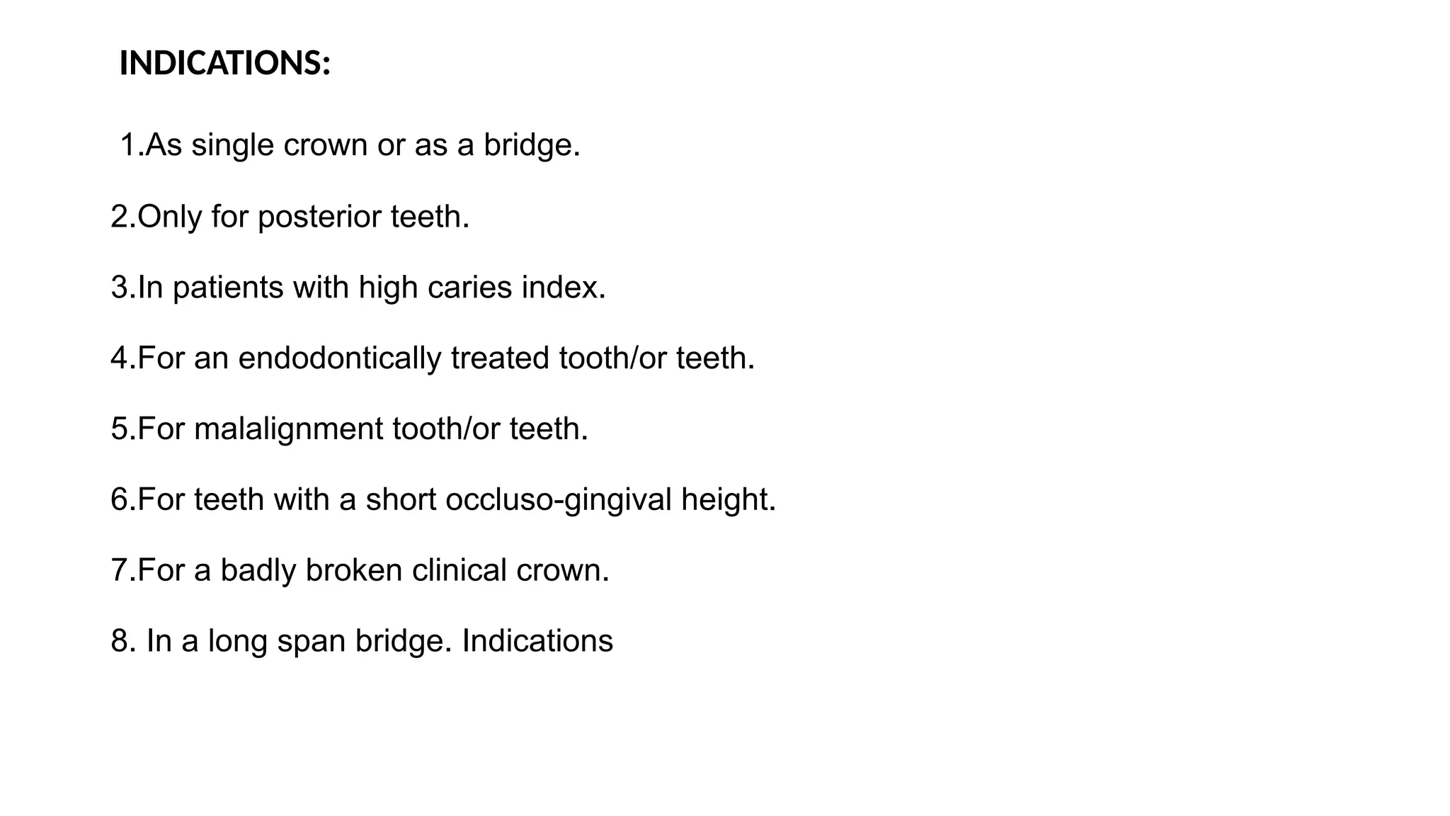 INDICATIONS:
1.As single crown or as a bridge.
2.Only for posterior teeth.
3.In patients with high caries index.
4.For an endodontically treated tooth/or teeth.
5.For malalignment tooth/or teeth.
6.For teeth with a short occluso-gingival height.
7.For a badly broken clinical crown.
8. In a long span bridge. Indications
 