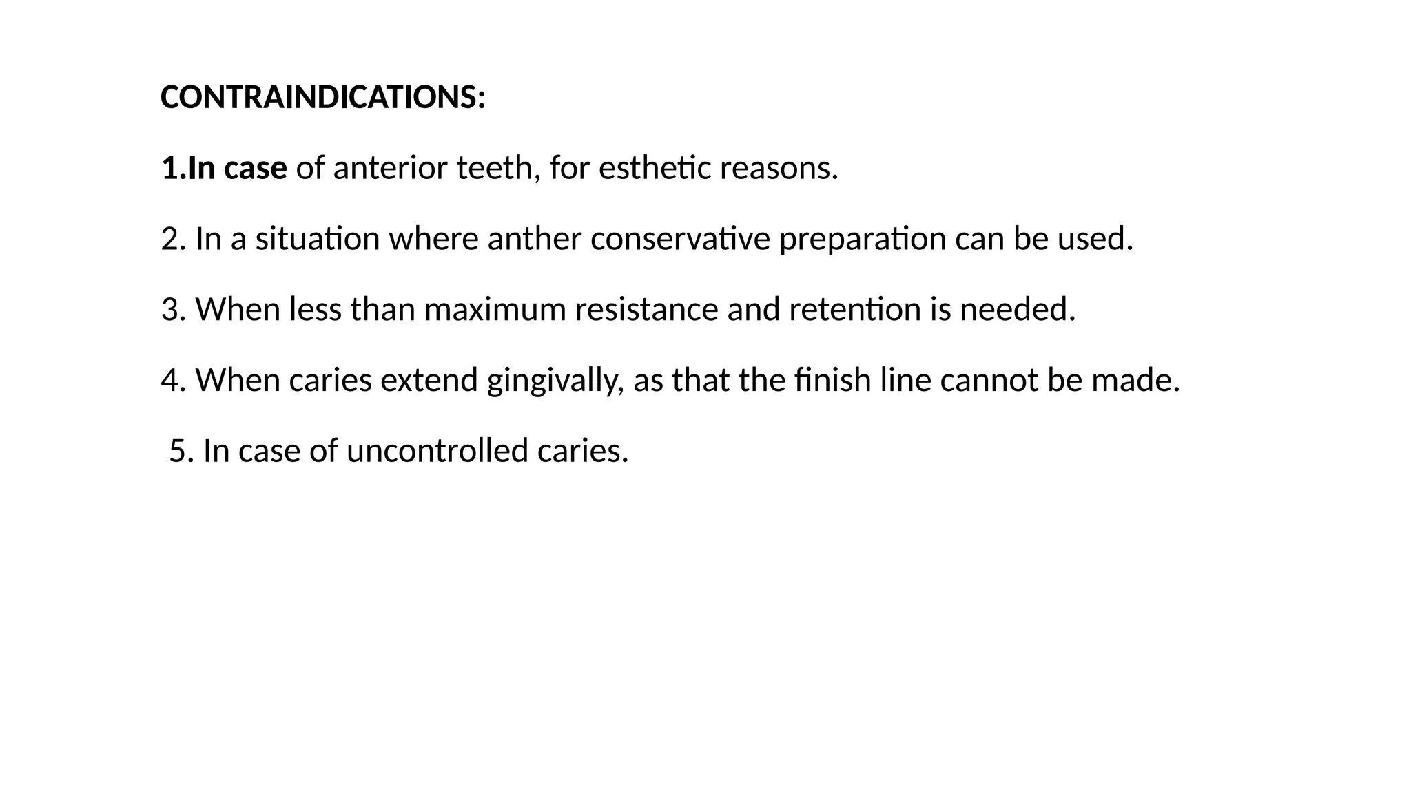 CONTRAINDICATIONS:
1.In case of anterior teeth, for esthetic reasons.
2. In a situation where anther conservative preparation can be used.
3. When less than maximum resistance and retention is needed.
4. When caries extend gingivally, as that the finish line cannot be made.
5. In case of uncontrolled caries.
 