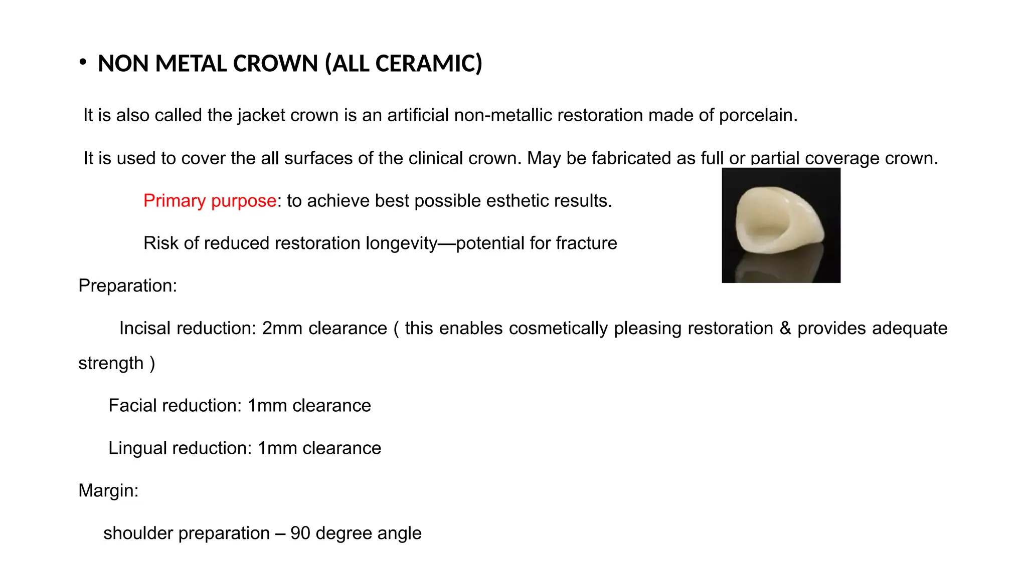• NON METAL CROWN (ALL CERAMIC)
It is also called the jacket crown is an artificial non-metallic restoration made of porcelain.
It is used to cover the all surfaces of the clinical crown. May be fabricated as full or partial coverage crown.
Primary purpose: to achieve best possible esthetic results.
Risk of reduced restoration longevity—potential for fracture
Preparation:
Incisal reduction: 2mm clearance ( this enables cosmetically pleasing restoration & provides adequate
strength )
Facial reduction: 1mm clearance
Lingual reduction: 1mm clearance
Margin:
shoulder preparation – 90 degree angle
 