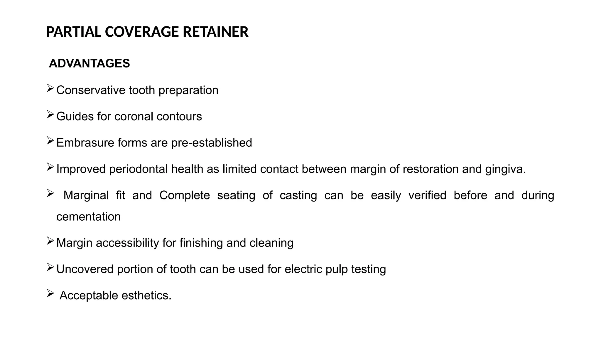 PARTIAL COVERAGE RETAINER
ADVANTAGES
Conservative tooth preparation
Guides for coronal contours
Embrasure forms are pre-established
Improved periodontal health as limited contact between margin of restoration and gingiva.
 Marginal fit and Complete seating of casting can be easily verified before and during
cementation
Margin accessibility for finishing and cleaning
Uncovered portion of tooth can be used for electric pulp testing
 Acceptable esthetics.
 
