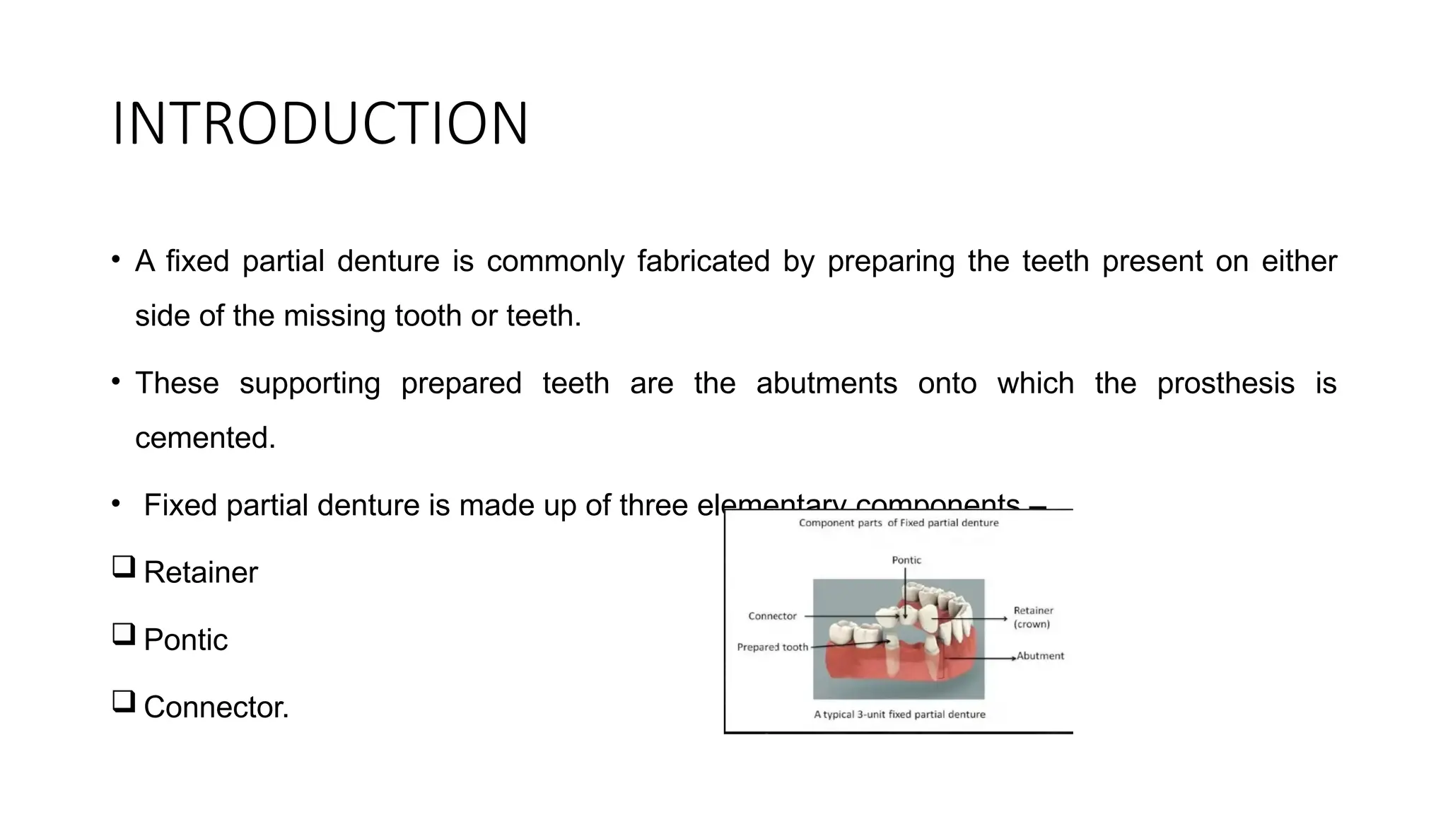 INTRODUCTION
• A fixed partial denture is commonly fabricated by preparing the teeth present on either
side of the missing tooth or teeth.
• These supporting prepared teeth are the abutments onto which the prosthesis is
cemented.
• Fixed partial denture is made up of three elementary components –
 Retainer
 Pontic
 Connector.
 