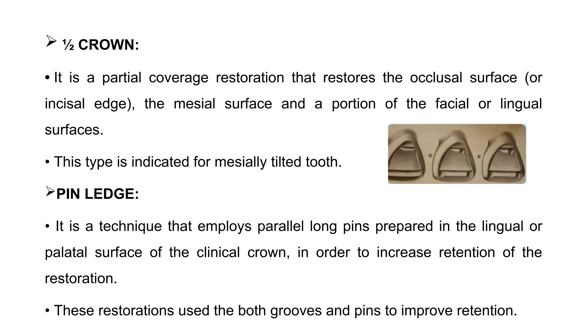  ½ CROWN:
• It is a partial coverage restoration that restores the occlusal surface (or
incisal edge), the mesial surface and a portion of the facial or lingual
surfaces.
• This type is indicated for mesially tilted tooth.
PIN LEDGE:
• It is a technique that employs parallel long pins prepared in the lingual or
palatal surface of the clinical crown, in order to increase retention of the
restoration.
• These restorations used the both grooves and pins to improve retention.
 