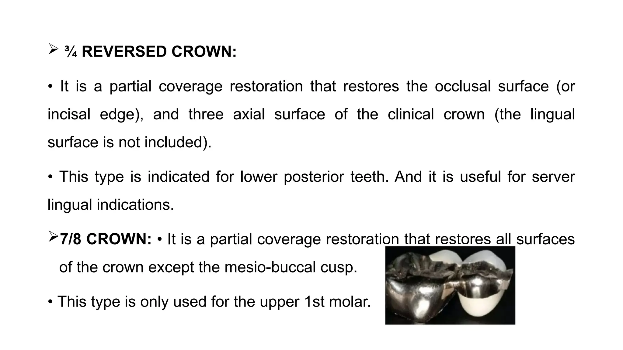  ¾ REVERSED CROWN:
• It is a partial coverage restoration that restores the occlusal surface (or
incisal edge), and three axial surface of the clinical crown (the lingual
surface is not included).
• This type is indicated for lower posterior teeth. And it is useful for server
lingual indications.
7/8 CROWN: • It is a partial coverage restoration that restores all surfaces
of the crown except the mesio-buccal cusp.
• This type is only used for the upper 1st molar.
 