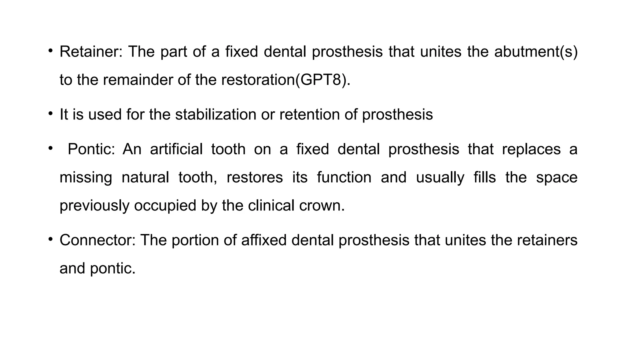 • Retainer: The part of a fixed dental prosthesis that unites the abutment(s)
to the remainder of the restoration(GPT8).
• It is used for the stabilization or retention of prosthesis
• Pontic: An artificial tooth on a fixed dental prosthesis that replaces a
missing natural tooth, restores its function and usually fills the space
previously occupied by the clinical crown.
• Connector: The portion of affixed dental prosthesis that unites the retainers
and pontic.
 