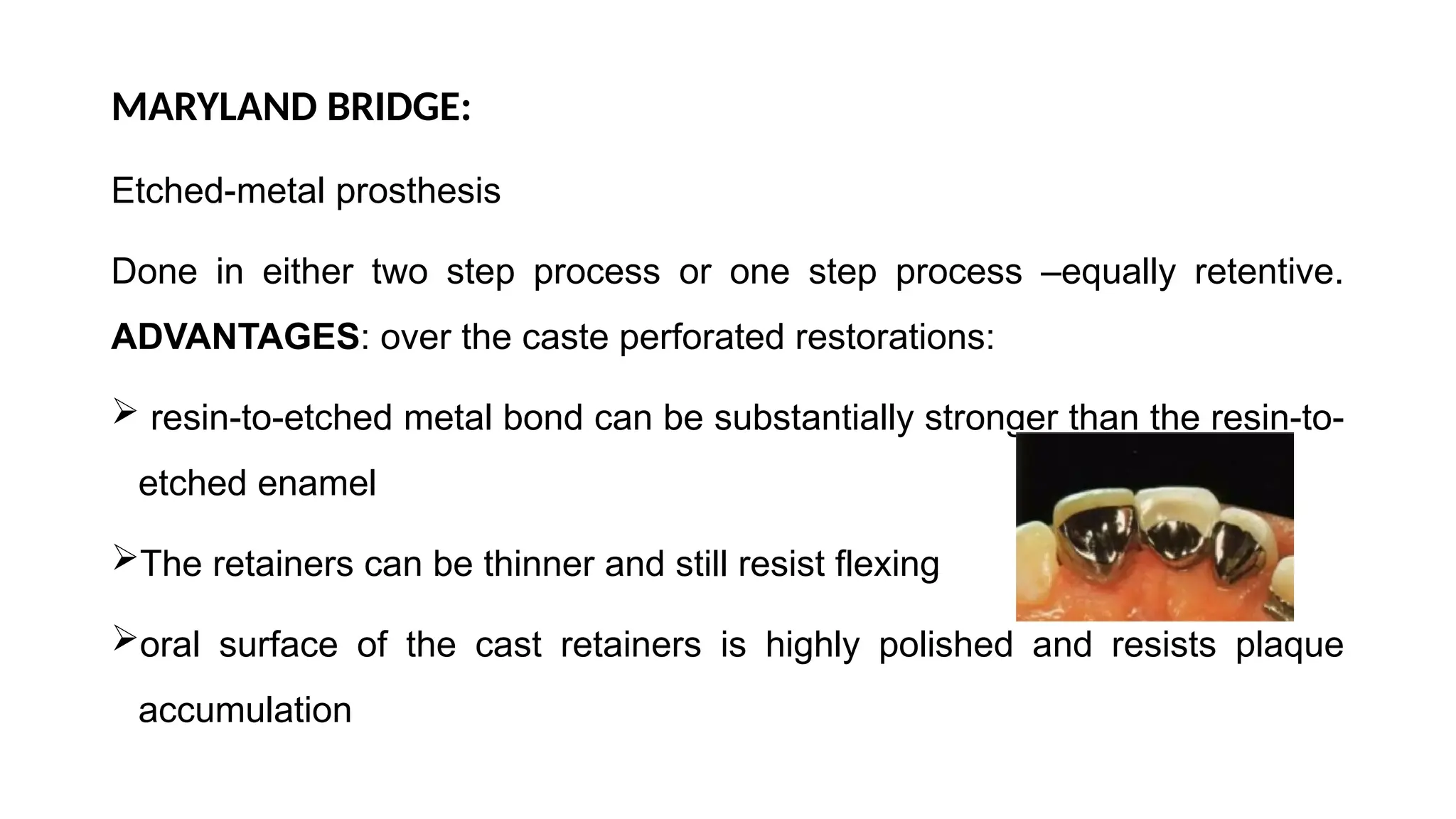 MARYLAND BRIDGE:
Etched-metal prosthesis
Done in either two step process or one step process –equally retentive.
ADVANTAGES: over the caste perforated restorations:
 resin-to-etched metal bond can be substantially stronger than the resin-to-
etched enamel
The retainers can be thinner and still resist flexing
oral surface of the cast retainers is highly polished and resists plaque
accumulation
 