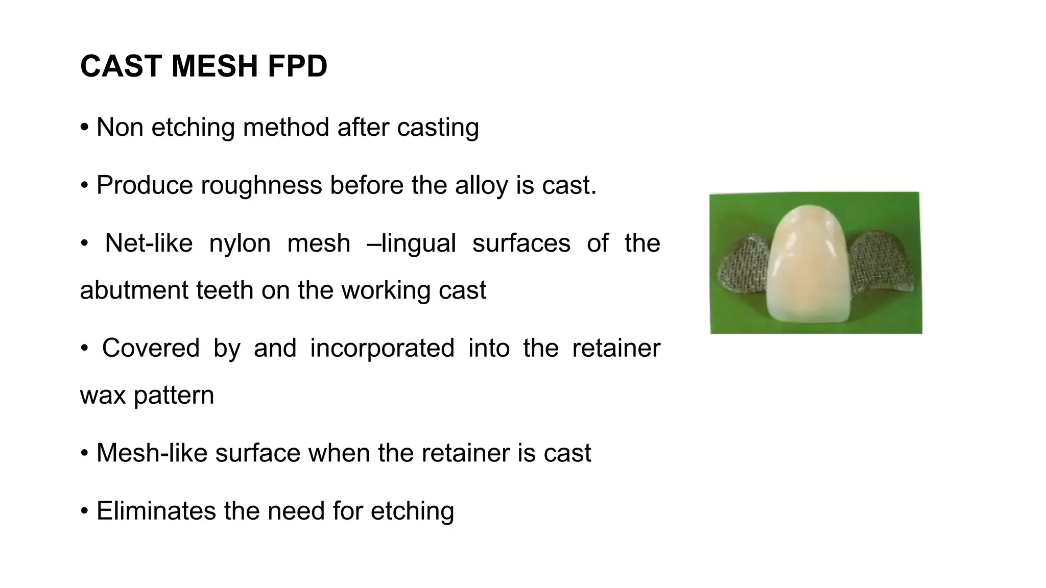 CAST MESH FPD
• Non etching method after casting
• Produce roughness before the alloy is cast.
• Net-like nylon mesh –lingual surfaces of the
abutment teeth on the working cast
• Covered by and incorporated into the retainer
wax pattern
• Mesh-like surface when the retainer is cast
• Eliminates the need for etching
 