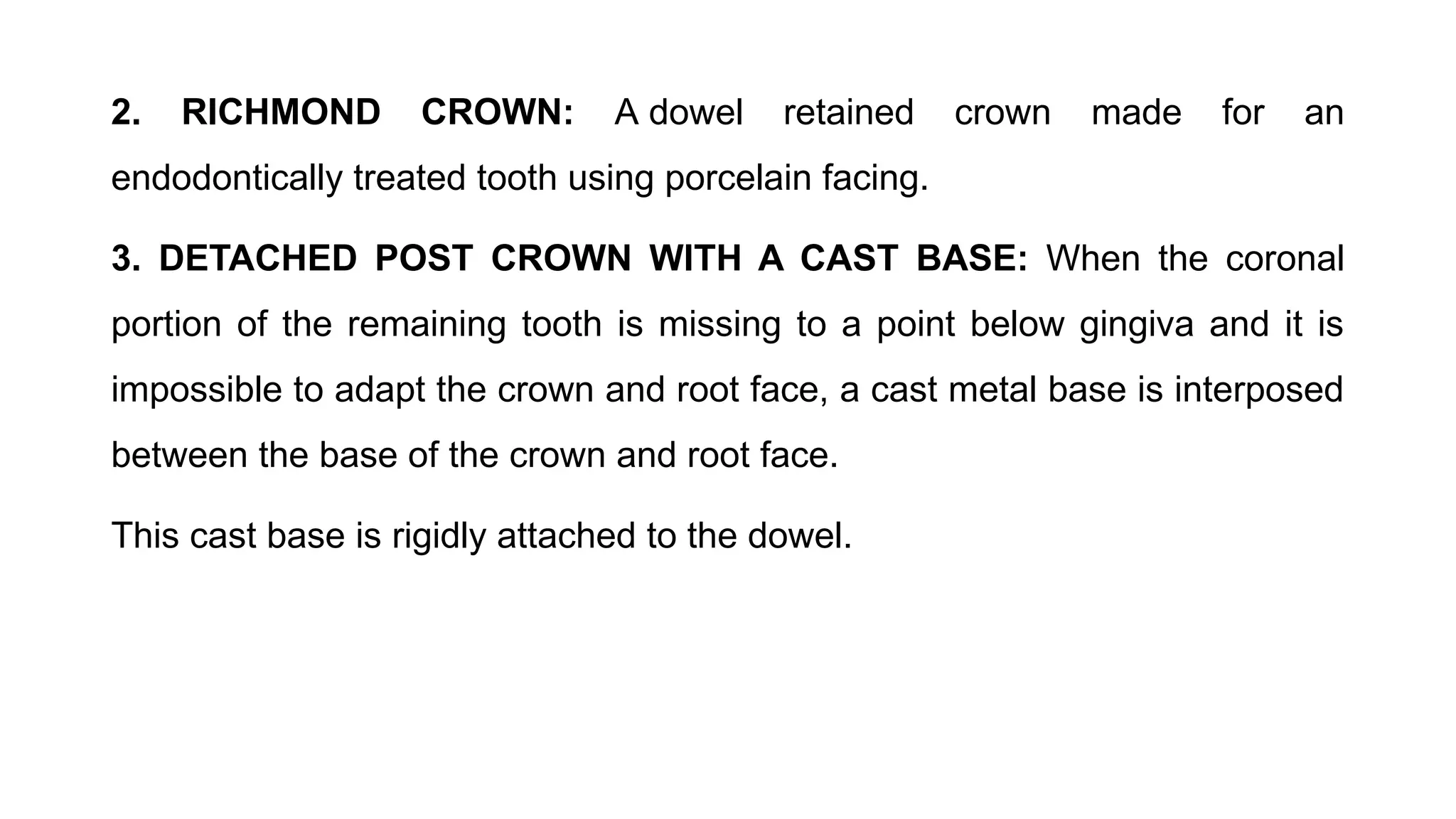 2. RICHMOND CROWN: A dowel retained crown made for an
endodontically treated tooth using porcelain facing.
3. DETACHED POST CROWN WITH A CAST BASE: When the coronal
portion of the remaining tooth is missing to a point below gingiva and it is
impossible to adapt the crown and root face, a cast metal base is interposed
between the base of the crown and root face.
This cast base is rigidly attached to the dowel.
 