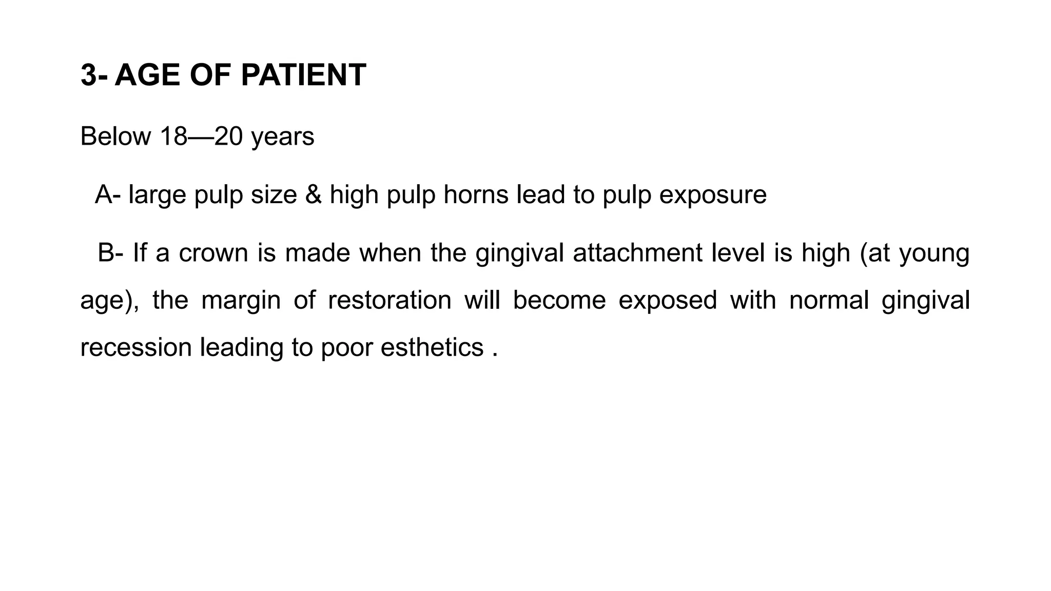 3- AGE OF PATIENT
Below 18—20 years
A- large pulp size & high pulp horns lead to pulp exposure
B- If a crown is made when the gingival attachment level is high (at young
age), the margin of restoration will become exposed with normal gingival
recession leading to poor esthetics .
 